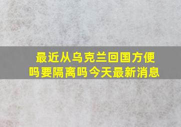 最近从乌克兰回国方便吗要隔离吗今天最新消息