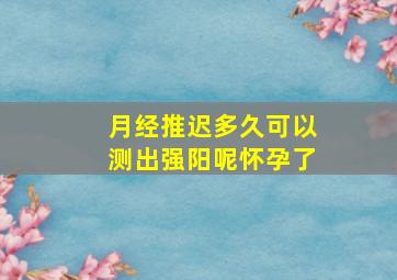 月经推迟多久可以测出强阳呢怀孕了