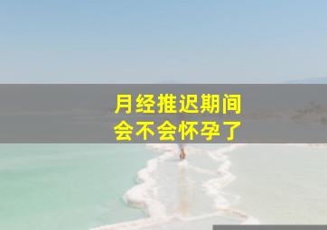 月经推迟期间会不会怀孕了