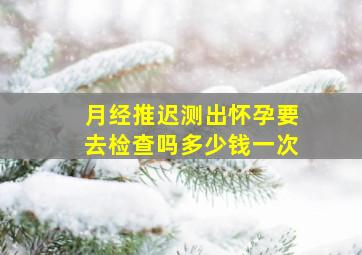 月经推迟测出怀孕要去检查吗多少钱一次