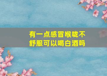 有一点感冒喉咙不舒服可以喝白酒吗