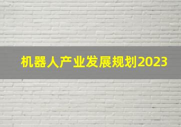 机器人产业发展规划2023