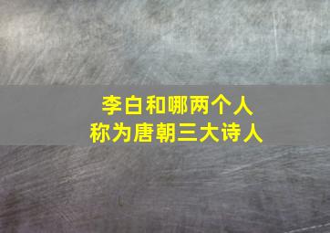 李白和哪两个人称为唐朝三大诗人