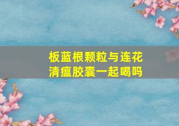 板蓝根颗粒与连花清瘟胶囊一起喝吗