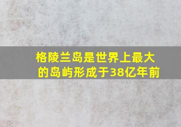 格陵兰岛是世界上最大的岛屿形成于38亿年前