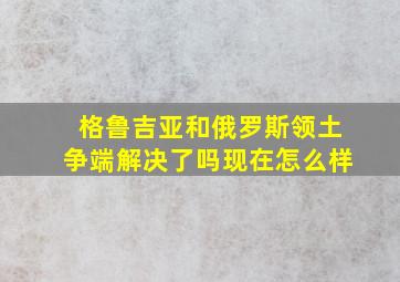 格鲁吉亚和俄罗斯领土争端解决了吗现在怎么样