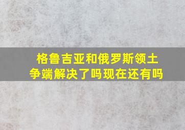 格鲁吉亚和俄罗斯领土争端解决了吗现在还有吗