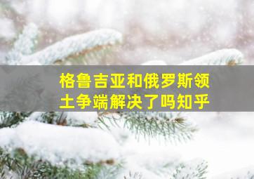 格鲁吉亚和俄罗斯领土争端解决了吗知乎