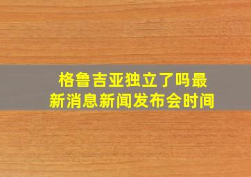 格鲁吉亚独立了吗最新消息新闻发布会时间