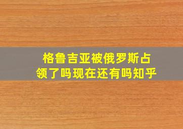 格鲁吉亚被俄罗斯占领了吗现在还有吗知乎