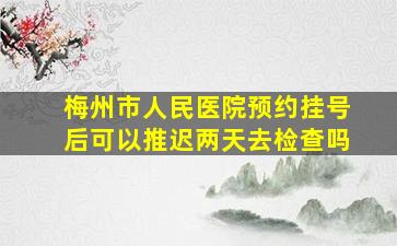 梅州市人民医院预约挂号后可以推迟两天去检查吗