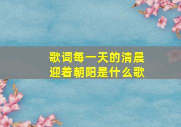 歌词每一天的清晨迎着朝阳是什么歌