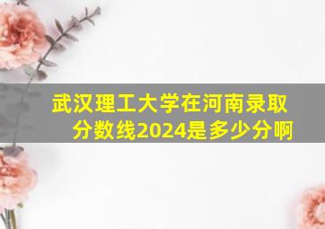 武汉理工大学在河南录取分数线2024是多少分啊