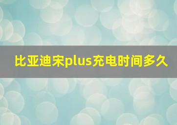 比亚迪宋plus充电时间多久