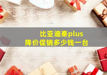 比亚迪秦plus降价促销多少钱一台