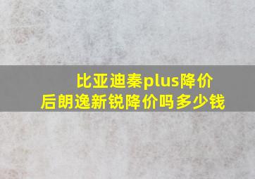 比亚迪秦plus降价后朗逸新锐降价吗多少钱