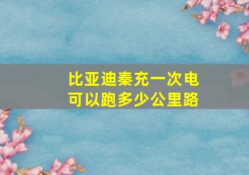 比亚迪秦充一次电可以跑多少公里路