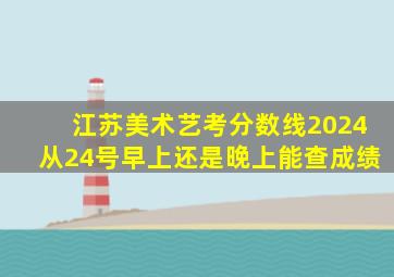 江苏美术艺考分数线2024从24号早上还是晚上能查成绩