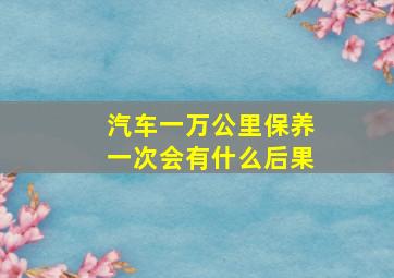 汽车一万公里保养一次会有什么后果