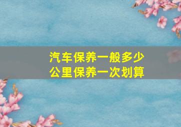 汽车保养一般多少公里保养一次划算