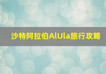 沙特阿拉伯AlUla旅行攻略