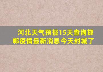 河北天气预报15天查询邯郸疫情最新消息今天封城了