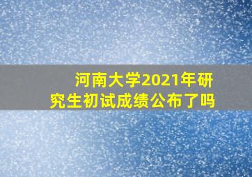 河南大学2021年研究生初试成绩公布了吗