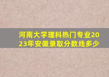 河南大学理科热门专业2023年安徽录取分数线多少