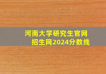 河南大学研究生官网招生网2024分数线