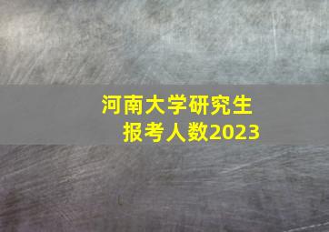 河南大学研究生报考人数2023