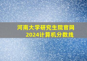 河南大学研究生院官网2024计算机分数线