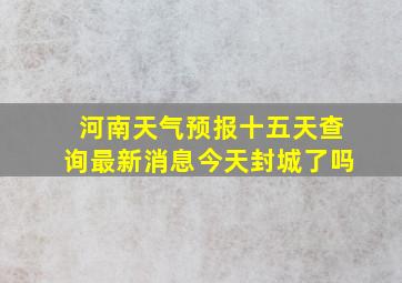 河南天气预报十五天查询最新消息今天封城了吗