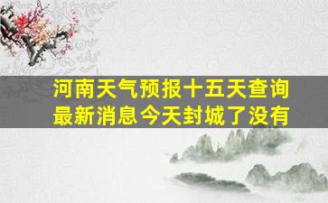 河南天气预报十五天查询最新消息今天封城了没有