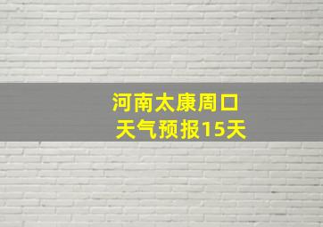 河南太康周口天气预报15天