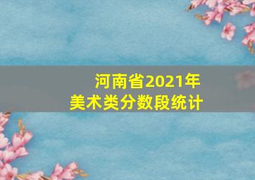 河南省2021年美术类分数段统计