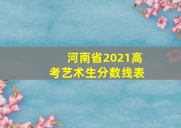 河南省2021高考艺术生分数线表