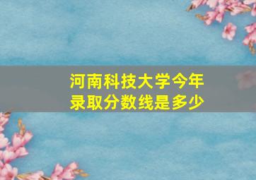 河南科技大学今年录取分数线是多少