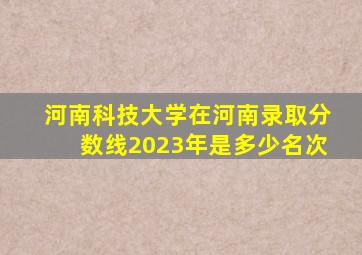 河南科技大学在河南录取分数线2023年是多少名次