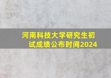 河南科技大学研究生初试成绩公布时间2024