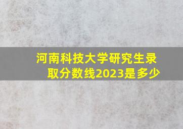 河南科技大学研究生录取分数线2023是多少