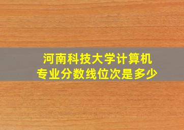 河南科技大学计算机专业分数线位次是多少