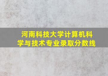 河南科技大学计算机科学与技术专业录取分数线