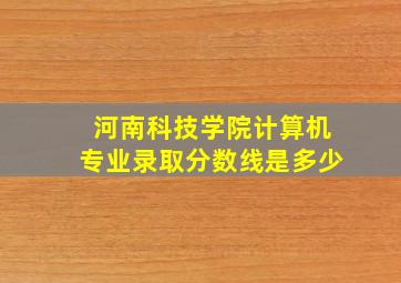 河南科技学院计算机专业录取分数线是多少