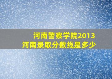 河南警察学院2013河南录取分数线是多少