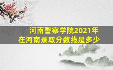 河南警察学院2021年在河南录取分数线是多少