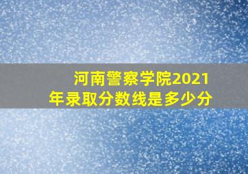 河南警察学院2021年录取分数线是多少分