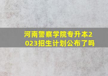 河南警察学院专升本2023招生计划公布了吗