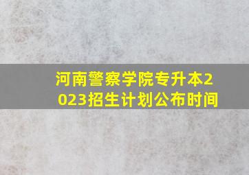 河南警察学院专升本2023招生计划公布时间