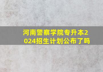 河南警察学院专升本2024招生计划公布了吗