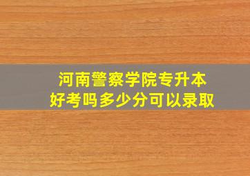 河南警察学院专升本好考吗多少分可以录取